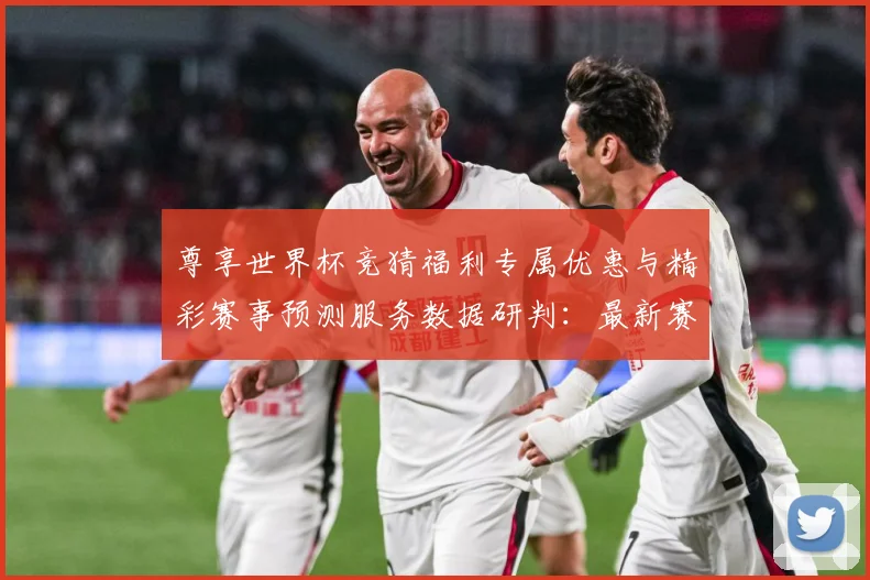 尊享世界杯竞猜福利专属优惠与精彩赛事预测服务数据研判：最新赛事动态与深度分析