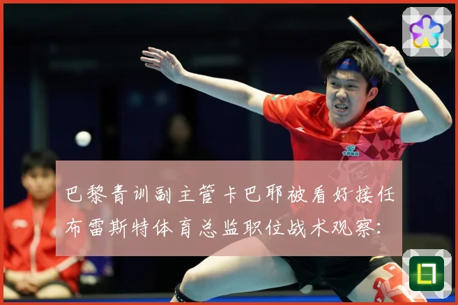 巴黎青训副主管卡巴耶被看好接任布雷斯特体育总监职位战术观察：最新赛事动态与深度分析