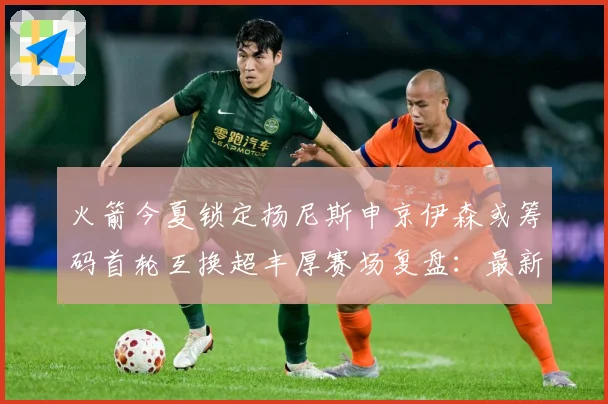 火箭今夏锁定扬尼斯申京伊森或筹码首轮互换超丰厚赛场复盘：最新赛事动态与深度分析