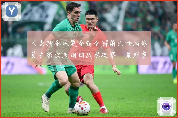 戈麦斯承认夏季转会窗前利物浦球员去留仍未明朗战术观察：最新赛事动态与深度分析