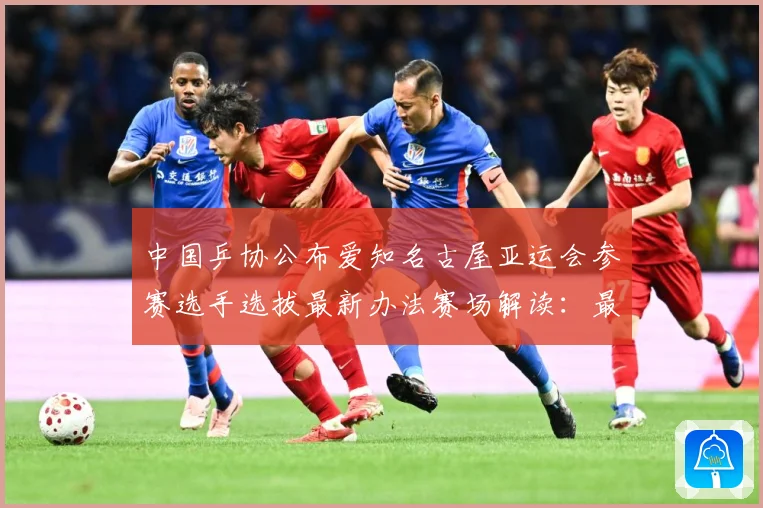 中国乒协公布爱知名古屋亚运会参赛选手选拔最新办法赛场解读：最新赛事动态与深度分析