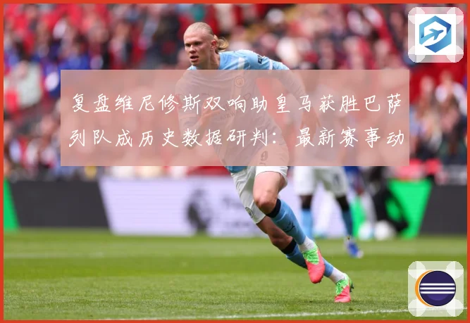 复盘维尼修斯双响助皇马获胜巴萨列队成历史数据研判：最新赛事动态与深度分析