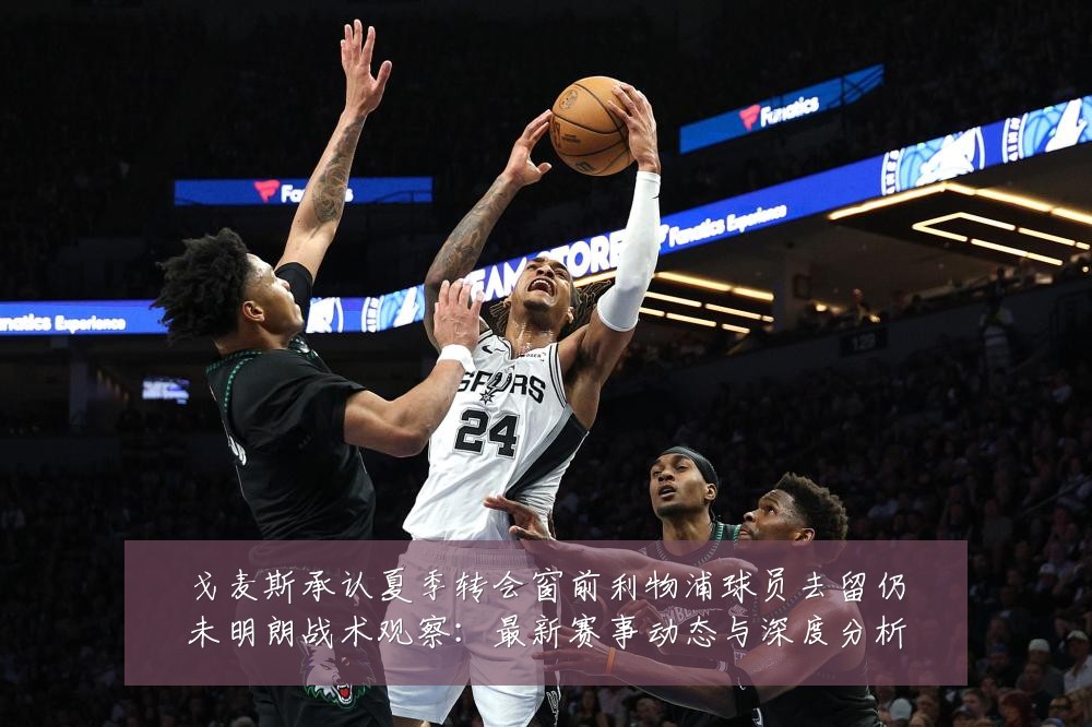 戈麦斯承认夏季转会窗前利物浦球员去留仍未明朗战术观察:最新赛事动态与深度分析