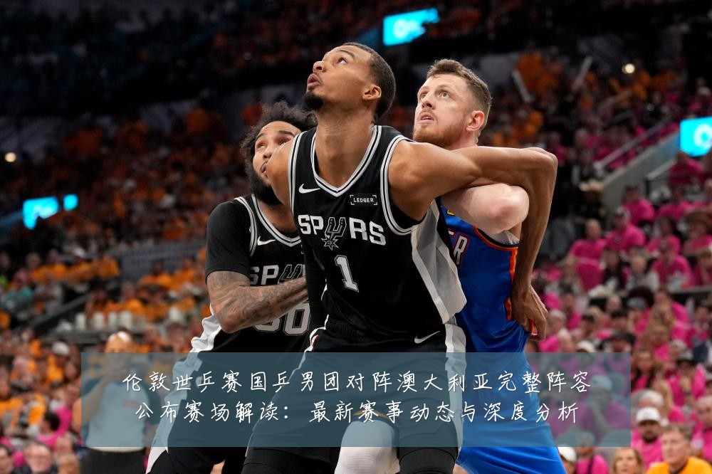 伦敦世乒赛国乒男团对阵澳大利亚完整阵容公布赛场解读：最新赛事动态与深度分析